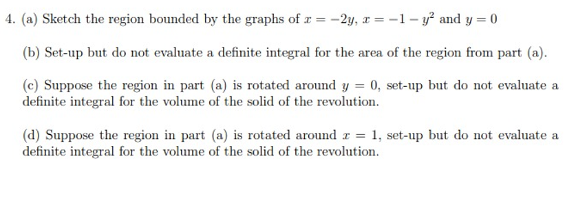 4. (a) Sketch the region bounded by the graphs of r = -2y, x = -1 - y? and y = 0
(b) Set-up but do not evaluate a definite integral for the area of the region from part (a).
(c) Suppose the region in part (a) is rotated around y = 0, set-up but do not evaluate a
definite integral for the volume of the solid of the revolution.
(d) Suppose the region in part (a) is rotated around r = 1, set-up but do not evaluate a
definite integral for the volume of the solid of the revolution.
