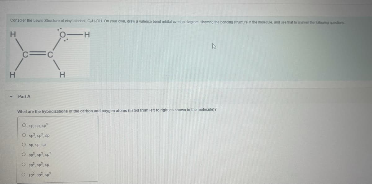 Consdier the Lewis Structure of vinyl alcohol, CH,OH. On your own, draw a valence bond orbital overlap diagram, showing the bonding structure in the molecule, and use that to answer the following questions
H
H.
Part A
What are the hybridizations of the carbon and oxygen atoms (listed from left to right as shown in the molecule)?
O sp, sp, sp3
O sp?, sp?, sp
O sp, sp, sp
O sp?, sp3, sp3
O sp, sp°, sp
O sp?, sp?, sp3
