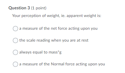 Question 3 (1 point)
Your perception of weight, ie. apparent weight is:
a measure of the net force acting upon you
) the scale reading when you are at rest
always equal to mass*g
O a measure of the Normal force acting upon you
