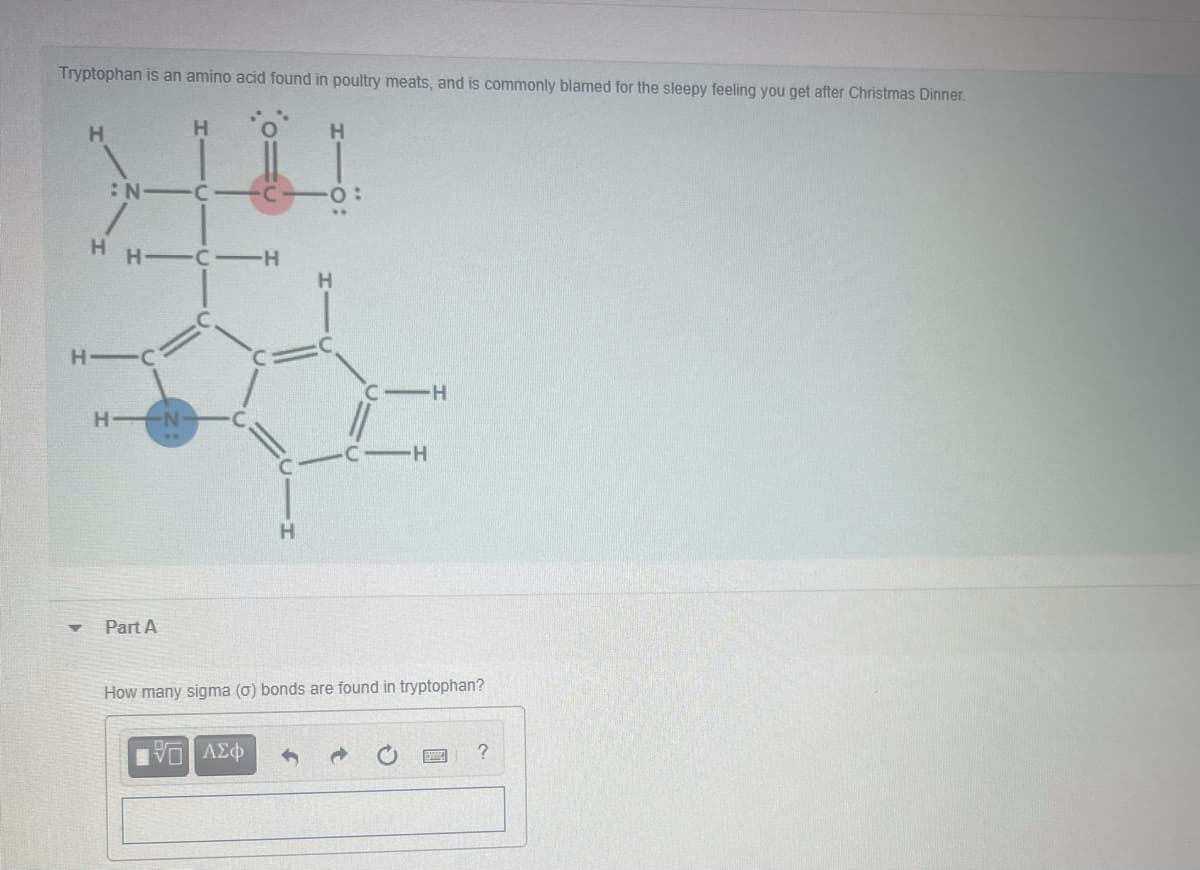 Tryptophan is an amino acid found in poultry meats, and is commonly blamed for the sleepy feeling you get after Christmas Dinner.
H.
H.
:N C
•C
H C-H
H.
H C
H N
H.
Part A
How many sigma (0) bonds are found in tryptophan?
