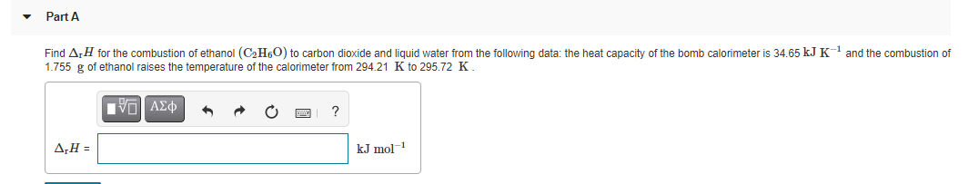 Part A
Find A,H for the combustion of ethanol (C2H60) to carbon dioxide and liquid water from the following data: the heat capacity of the bomb calorimeter is 34.65 kJ K 1 and the combustion of
1.755 g of ethanol raises the temperature of the calorimeter from 294.21 K to 295.72 K.
A,H =
kJ mol-
