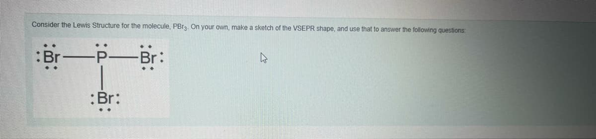 Consider the Lewis Structure for the molecule, PBr3. On your own, make a sketch of the VSEPR shape, and use that to answer the following questions:
Br
-Br:
:Br:
