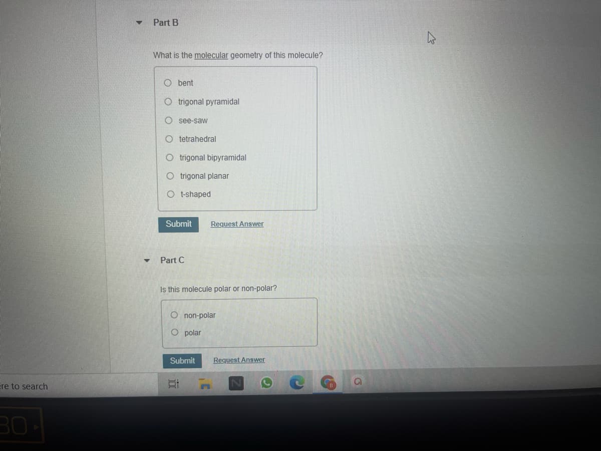 Part B
What is the molecular geometry of this molecule?
O bent
O trigonal pyramidal
see-saw
O tetrahedral
O trigonal bipyramidal
O trigonal planar
O t-shaped
Submit
Request Answer
Part C
Is this molecule polar or non-polar?
O non-polar
O polar
Submit
Request Answer
ere to search
30
近
