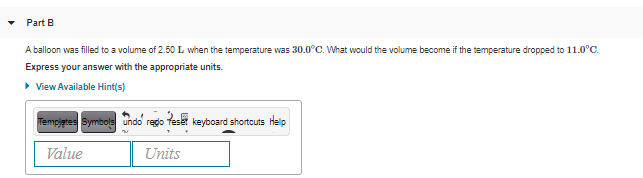 Part B
A balloon was filled to a volume of 2.50 L when the temperature was 30.0°C. What would the volume become if the temperature dropped to 11.0°C.
Express your answer with the appropriate units.
• View Available Hint(s)
Tempjtes Symbols undo rego feset keyboard shortcuts Help
Value
Units
