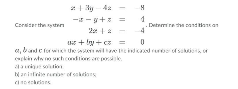 x + 3y – 4z
-8
4
Determine the conditions on
-4
-x – y+z
Consider the system
2x + z
ax + by + cz
a, b and C for which the system will have the indicated number of solutions, or
explain why no such conditions are possible.
a) a unique solution;
b) an infinite number of solutions;
c) no solutions.
