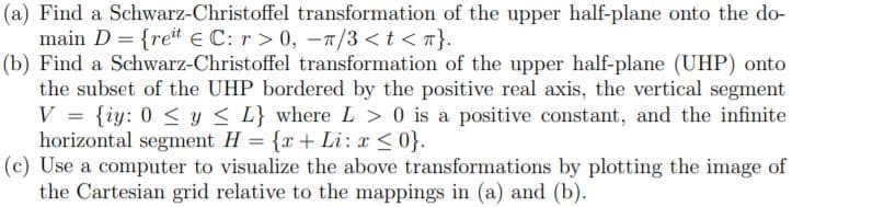 (a) Find a Schwarz-Christoffel transformation of the upper half-plane onto the do-
main D = {ret E C: r > 0, -T/3 <t <n}.
(b) Find a Schwarz-Christoffel transformation of the upper half-plane (UHP) onto
the subset of the UHP bordered by the positive real axis, the vertical segment
V = {iy: 0 < y < L} where L > 0 is a positive constant, and the infinite
horizontal segment H = {x+ Li: x <0}.
(c) Use a computer to visualize the above transformations by plotting the image of
the Cartesian grid relative to the mappings in (a) and (b).
