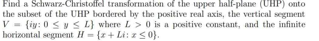 Find a Schwarz-Christoffel transformation of the upper half-plane (UHP) onto
the subset of the UHP bordered by the positive real axis, the vertical segment
{iy: 0 < y < L} where L > 0 is a positive constant, and the infinite
horizontal segment H = {x + Li: x <0}.
V
