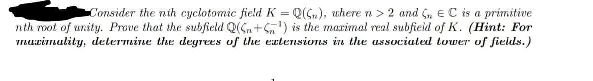 Q(Sn), wheren> 2 and Sn EC is a primitive
nth root of unity. Prove that the subfield Q(Sn+Sn') is the maximal real subfield of K. (Hint: For
maximality, determine the degrees of the extensions in the associated tower of fields.)
Consider the nth cyclotomic field K =
