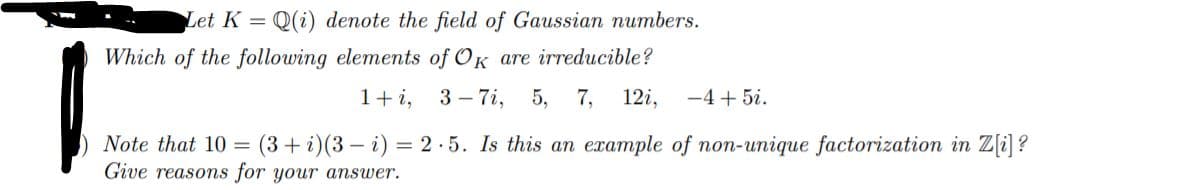 Let K =
Q(i) denote the field of Gaussian numbers.
Which of the following elements of OK are irreducible?
1+i,
3 – 7i,
5, 7,
12i,
-4 + 5i.
Note that 10 =
(3+ i)(3 – i) = 2 ·5. Is this an example of non-unique factorization in Z[i] ?
Give reasons for your answer.

