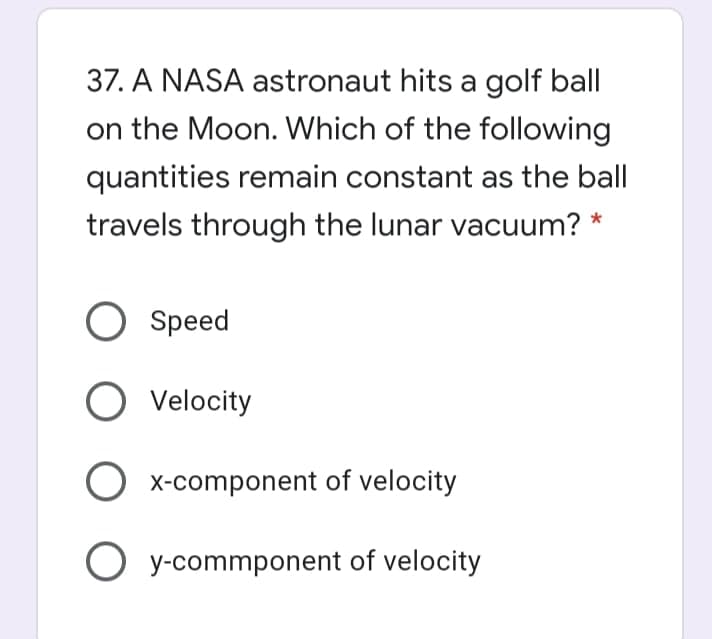 37. A NASA astronaut hits a golf ball
on the Moon. Which of the following
quantities remain constant as the ball
travels through the lunar vacuum? *
Speed
O Velocity
X-component of velocity
O y-commponent of velocity
