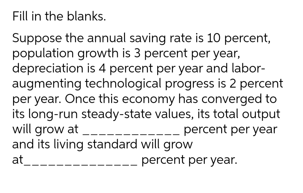 Fill in the blanks.
Suppose the annual saving rate is 10 percent,
population growth is 3 percent per year,
depreciation is 4 percent per year and labor-
augmenting technological progress is 2 percent
per year. Once this economy has converged to
its long-run steady-state values, its total output
will grow at
and its living standard will grow
at
-- percent per year
percent per year.
