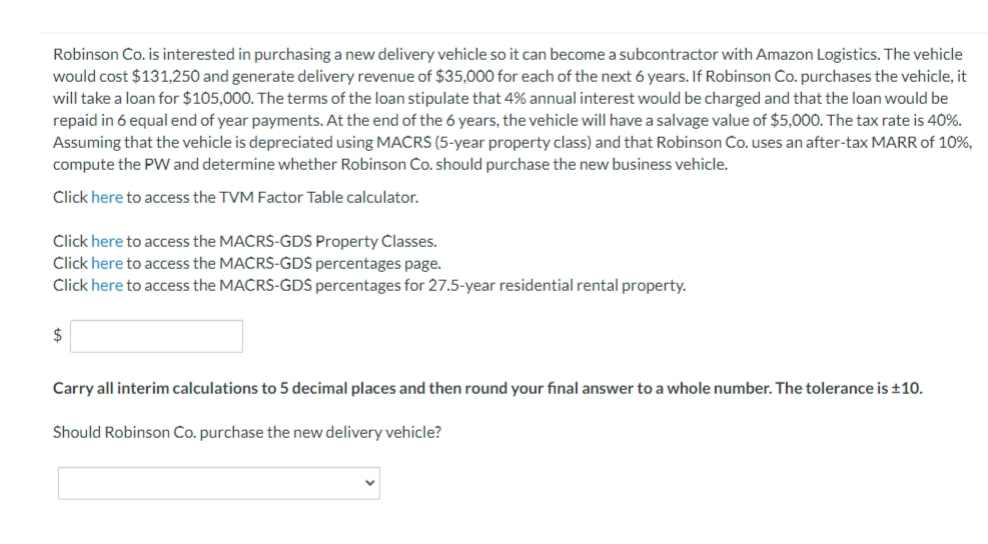 Robinson Co. is interested in purchasing a new delivery vehicle so it can become a subcontractor with Amazon Logistics. The vehicle
would cost $131,250 and generate delivery revenue of $35,000 for each of the next 6 years. If Robinson Co. purchases the vehicle, it
will take a loan for $105,000. The terms of the loan stipulate that 4% annual interest would be charged and that the loan would be
repaid in 6 equal end of year payments. At the end of the 6 years, the vehicle will have a salvage value of $5,000. The tax rate is 40%.
Assuming that the vehicle is depreciated using MACRS (5-year property class) and that Robinson Co. uses an after-tax MARR of 10%,
compute the PW and determine whether Robinson Co. should purchase the new business vehicle.
Click here to access the TVM Factor Table calculator.
Click here to access the MACRS-GDS Property Classes.
Click here to access the MACRS-ĠDŠ percentages page.
Click here to access the MACRS-GDS percentages for 27.5-year residential rental property.
$
Carry all interim calculations to 5 decimal places and then round your final answer to a whole number. The tolerance is ±10.
Should Robinson Co. purchase the new delivery vehicle?
