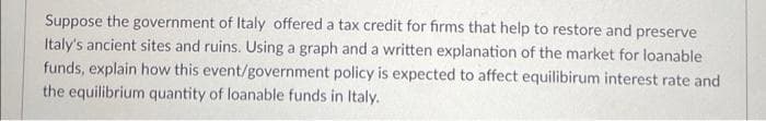 Suppose the government of Italy offered a tax credit for firms that help to restore and preserve
Italy's ancient sites and ruins. Using a graph and a written explanation of the market for loanable
funds, explain how this event/government policy is expected to affect equilibirum interest rate and
the equilibrium quantity of loanable funds in Italy.
