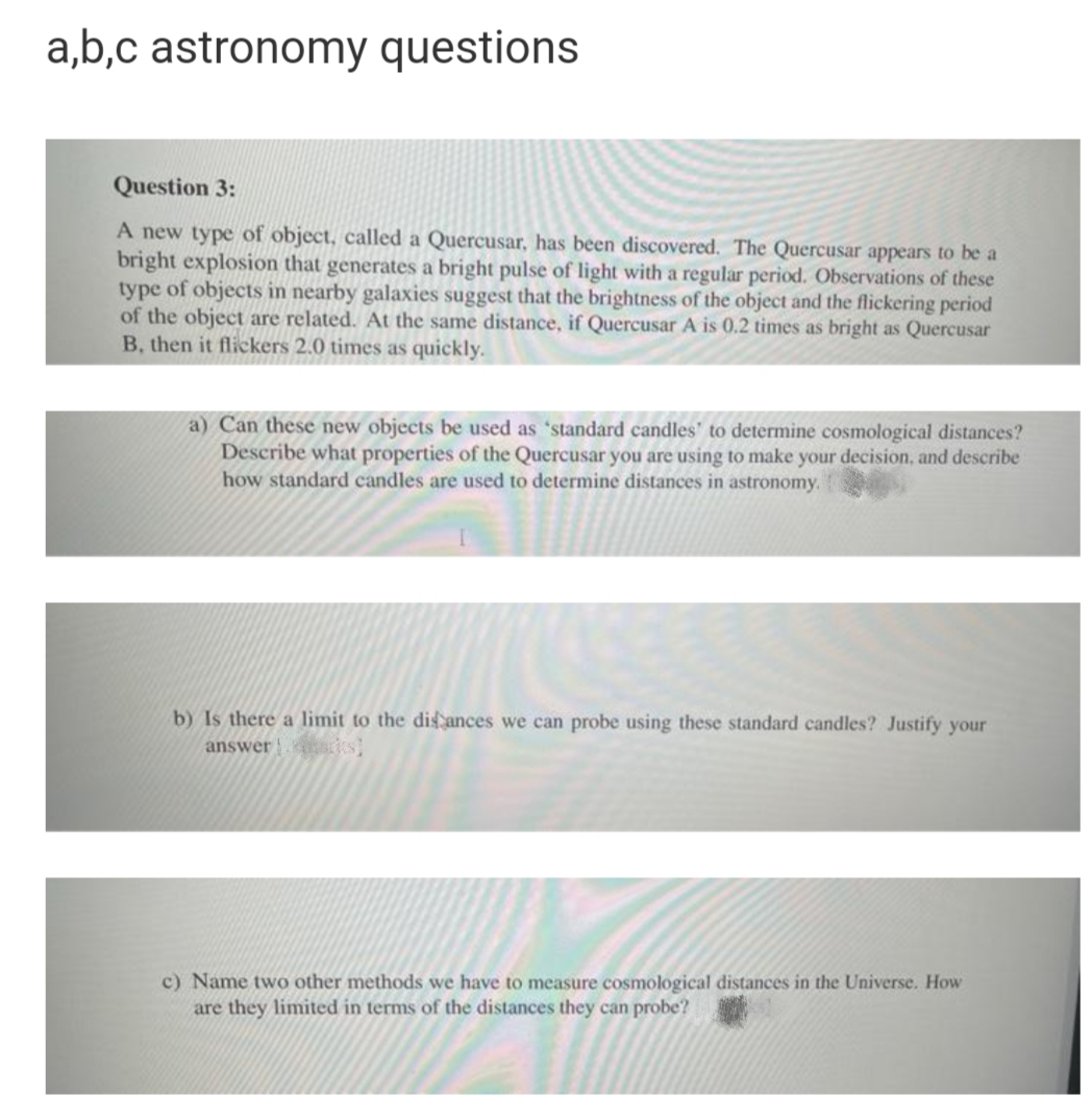 a,b,c astronomy questions
Question 3:
A new type of object, called a Quercusar, has been discovered. The Quercusar appears to be a
bright explosion that generates a bright pulse of light with a regular period. Observations of these
type of objects in nearby galaxies suggest that the brightness of the object and the flickering period
of the object are related. At the same distance, if Quercusar A is 0.2 times as bright as Quercusar
B, then it flickers 2.0 times as quickly.
a) Can these new objects be used as 'standard candles' to determine cosmological distances?
Describe what properties of the Quercusar you are using to make your decision, and describe
how standard candles are used to determine distances
astronomy.
b) Is there a limit to the dis ances we can probe using these standard candles? Justify your
answer |
c) Name two other methods we have to measure cosmological distances in the Universe. How
are they limited in terms of the distances they can probe?

