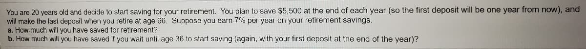 You are 20 years old and decide to start saving for your retirement. You plan to save $5,500 at the end of each year (so the first deposit will be one year from now), and
will make the last deposit when you retire at age 66. Suppose you earn 7% per year on your retirement savings.
a. How.much will you have saved for retirement?
b. How much will you have saved if you wait until age 36 to start saving (again, with your first deposit at the end of the year)?
