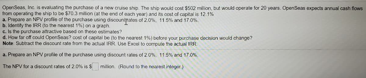 OpenSeas, Inc. is evaluating the purchase of a new cruise ship. The ship would cost $502 million, but would operate for 20 years. OpenSeas expects annual cash flows
from operating the ship to be $70.3 million (at the end of each year) and its cost of capital is 12.1%
a. Prepare an NPV profile of the purchase using discountrates of 2.0%, 11.5% and 17.0%.
b. Identify the IRR (to the nearest 1%) on a graph.
c. Is the purchase attractive based on these estimates?
d. How far off could OpenSeas? cost of capital be (to the nearest 1%) before your purchase decision would change?
Note: Subtract the discount rate from the actual IRR. Use Excel to compute the actual IRR.
a. Prepare an NPV profile of the purchase using discount rates
2.0%, 11.5% and 17.0%.
The NPV for a discount rates of 2.0% is $
million. (Round to the nearest integer.)
