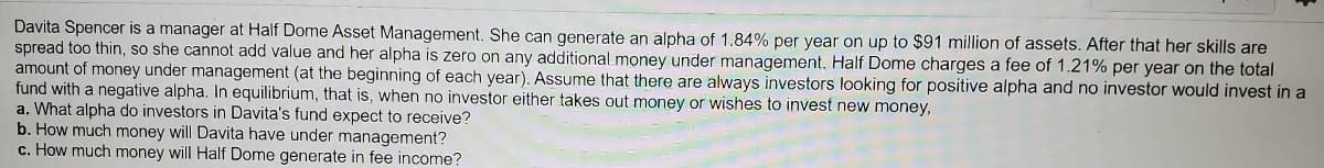 Davita Spencer is a manager at Half Dome Asset Management. She can generate an alpha of 1.84% per year on up to $91 million of assets. After that her skills are
spread too thin, so she cannot add value and her alpha is zero on any additional money under management. Half Dome charges a fee of 1.21% per year on the total
amount of money under management (at the beginning of each year). Assume that there are always investors looking for positive alpha and no investor would invest in a
fund with a negative alpha. In equilibrium, that is, when no investor either takes out money or wishes to invest new money,
a. What alpha do investors in Davita's fund expect to receive?
b. How much money will Davita have under management?
c. How much money will Half Dome generate in fee income?
