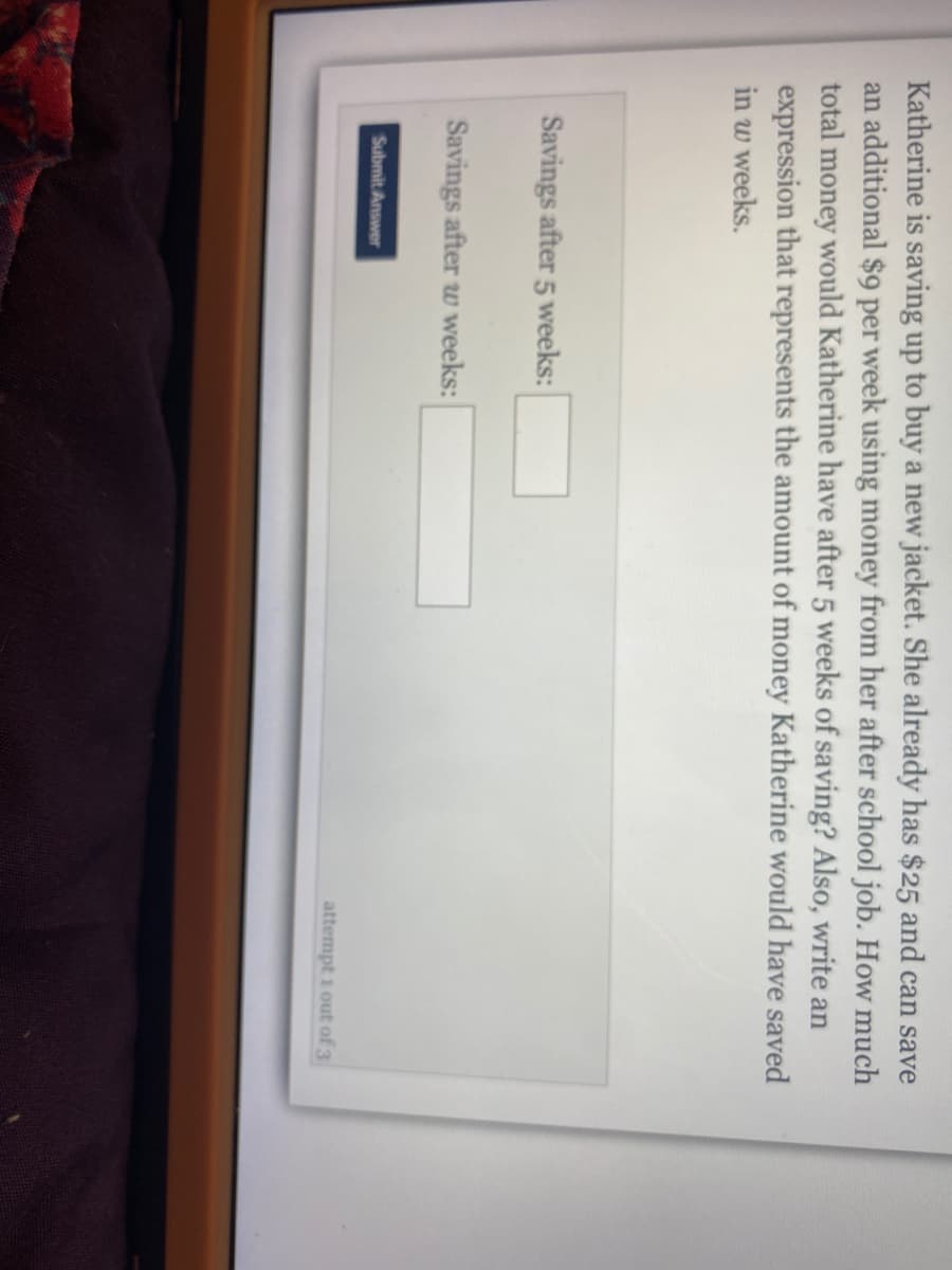 Katherine is saving up to buy a new jacket. She already has $25 and can save
an additional $9 per week using money from her after school job. How much
total money would Katherine have after 5 weeks of saving? Also, write an
expression that represents the amount of money Katherine would have saved
in w weeks.
Savings after 5 weeks:
Savings after w weeks:
Submit Answer
attempt i out of 3
