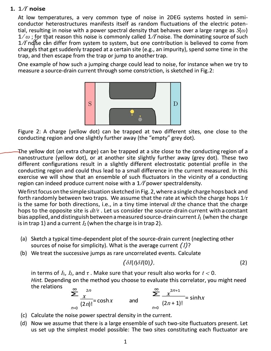 1. 1/f noise
At low temperatures, a very common type of noise in 2DEG systems hosted in semi-
conductor heterostructures manifests itself as random fluctuations of the electric poten-
tial, resulting in noise with a power spectral density that behaves over a large range as S(@)
1/w ; for that reason this noise is commonly called 1/fnoise. The dominating source of such
1/f naise can differ from system to system, but one contribution is believed to come from
charges that get suddenly trapped at a certain site (e.g., an impurity), spend some time in the
trap, and then escape from the trap or jump to another trap.
One example of how such a jumping charge could lead to noise, for instance when we try to
measure a source-drain current through some constriction, is sketched in Fig.2:
D
Figure 2: A charge (yellow dot) can be trapped at two different sites, one close to the
conducting region and one slightly further away (the "empty" grey dot).
The yellow dot (an extra charge) can be trapped at a site close to the conducting region of a
nanostructure (yellow dot), or at another site slightly further away (grey dot). These two
different configurations result in a slightly different electrostatic potential profile in the
conducting region and could thus lead to a small difference in the current measured. In this
exercise we will show that an ensemble of such fluctuators in the vicinity of a conducting
region can indeed produce current noise with a 1/f power spectraldensity.
We first focus on the simple situation sketched in Fig. 2, where a single charge hops back and
forth randomly between two traps. We assume that the rate at which the charge hops 1/t
is the same for both directions, i.e., in a tiny time interval dt the chance that the charge
hops to the opposite site is dt/t . Let us consider the source-drain current with a constant
bias applied, and distinguish between a measured source-drain current 1 (when the charge
is in trap 1) and a current I2 (when the charge is in trap 2).
(a) Sketch a typical time-dependent plot of the source-drain current (neglecting other
sources of noise for simplicity). What is the average current (I)?
(b) We treat the successive jumps as rare uncorrelated events. Calculate
(81(1)S(0)),
(2)
in terms of Iı, 2, and t. Make sure that your result also works for t< 0.
Hint. Depending on the method you choose to evaluate this correlator, you might need
the relations
2n
2n+1
Σ
Σ
= sinhx
= coshx
and
(2n)!
n=0
(2n + 1)!
n=0
(c) Calculate the noise power spectral density in the current.
(d) Now we assume that there is a large ensemble of such two-site fluctuators present. Let
us set up the simplest model possible: The two sites constituting each fluctuator are
1
