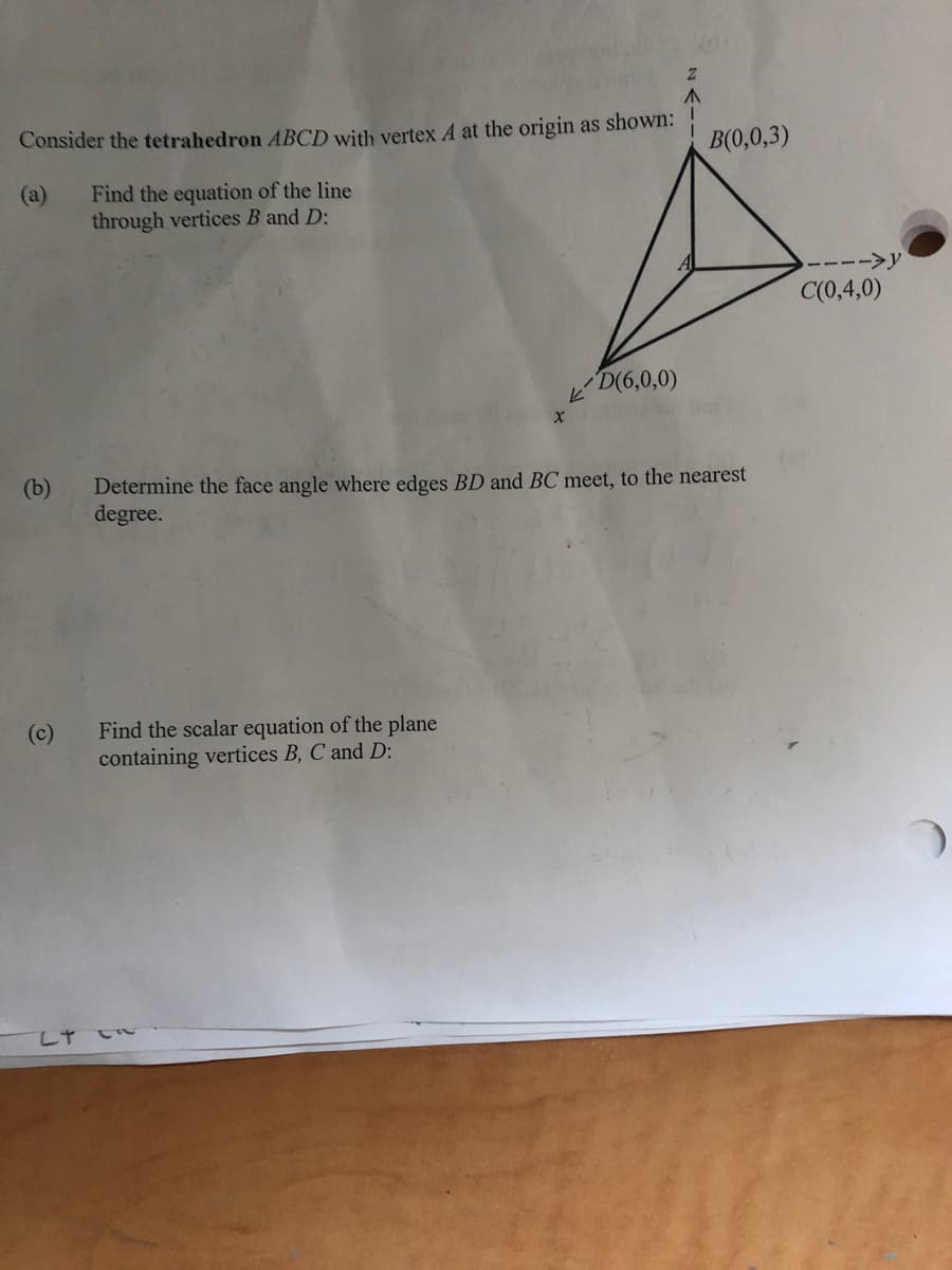 Z
Consider the tetrahedron ABCD with vertex A at the origin as shown:
Find the equation of the line
through vertices B and D:
D(6,0,0)
X
Determine the face angle where edges BD and BC meet, to the nearest
degree.
Find the scalar equation of the plane
containing vertices B, C and D:
(b)
(c)
LT CR
K
B(0,0,3)
-->y
C(0,4,0)
2