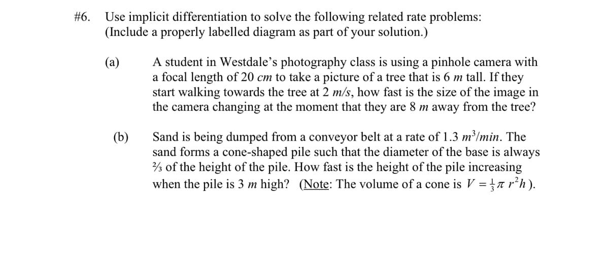 #6.
Use implicit differentiation to solve the following related rate problems:
(Include a properly labelled diagram as part of your solution.)
(а)
A student in Westdale's photography class is using a pinhole camera with
a focal length of 20 cm to take a picture of a tree that is 6 m tall. If they
start walking towards the tree at 2 m/s, how fast is the size of the image in
the camera changing at the moment that they are 8 m away from the tree?
Sand is being dumped from a conveyor belt at a rate of 1.3 m³/min. The
sand forms a cone-shaped pile such that the diameter of the base is always
½ of the height of the pile. How fast is the height of the pile increasing
when the pile is 3 m high? (Note: The volume of a cone is V =r r²h ).
(b)
