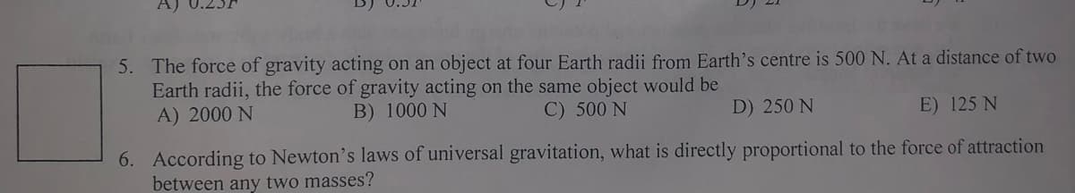 5. The force of gravity acting on an object at four Earth radii from Earth's centre is 500 N. At a distance of two
Earth radii, the force of gravity acting on the same object would be
B) 1000 N
A) 2000 N
C) 500 N
D) 250 N
E) 125 N
6. According to Newton's laws of universal gravitation, what is directly proportional to the force of attraction
between any two masses?