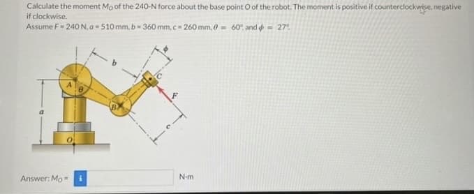 Calculate the moment Mo of the 240-N force about the base point O of the robot. The moment is positive if counterclockwise, negative
if clockwise.
Assume F= 240 N, a = 510 mm, b = 360 mm, c-260 mm, 0= 60% and = 27°
Answer: Mo=
N-m