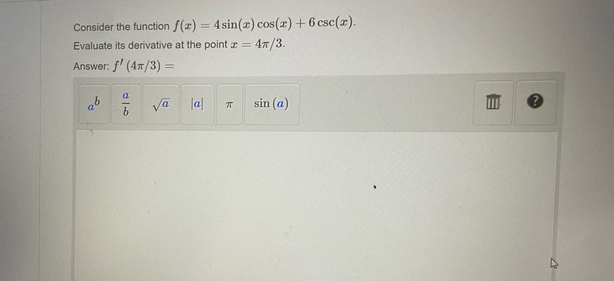 Consider the function f(x) = 4 sin(x) cos(x) + 6 csc(x).
Evaluate its derivative at the point x = 4π/3.
Answer: f' (4π/3) =
a
a
b
√a
|a|
П
sin (a)
M