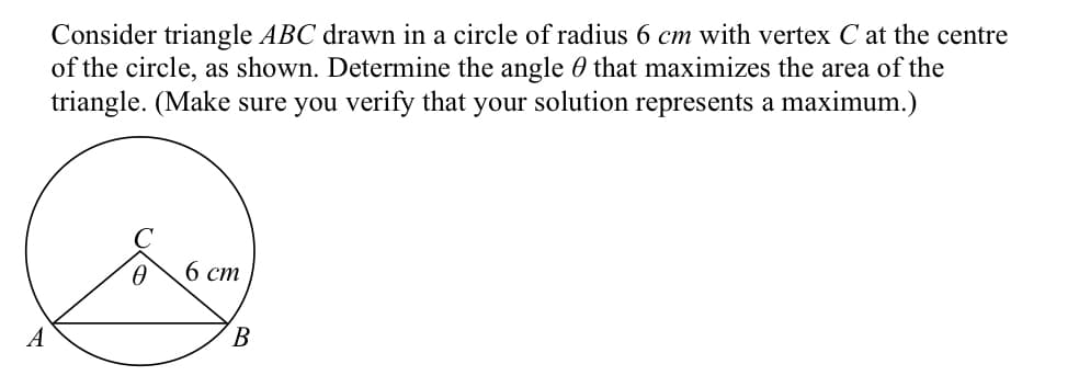 Consider triangle ABC drawn in a circle of radius 6 cm with vertex C at the centre
of the circle, as shown. Determine the angle that maximizes the area of the
triangle. (Make sure you verify that your solution represents a maximum.)
6 cm
A
B