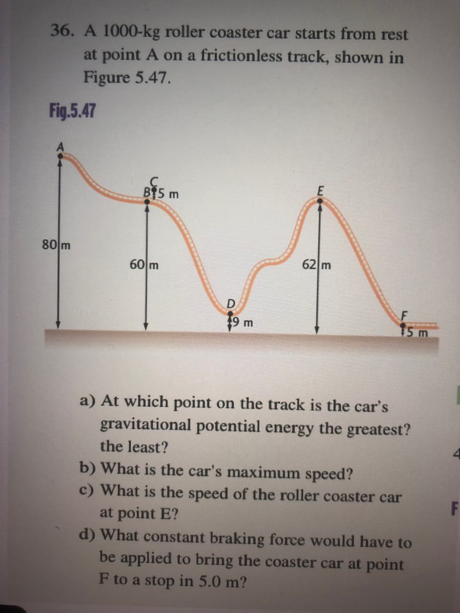 36. A 1000-kg roller coaster car starts from rest
at point A on a frictionless track, shown in
Figure 5.47.
Fig.5.47
B 5 m
80 m
62 m
60 m
15 m
a) At which point on the track is the car's
gravitational potential energy the greatest?
the least?
b) What is the car's maximum speed?
c) What is the speed of the roller coaster car
at point E?
d) What constant braking force would have to
be applied to bring the coaster car at point
F to a stop in 5.0 m?

