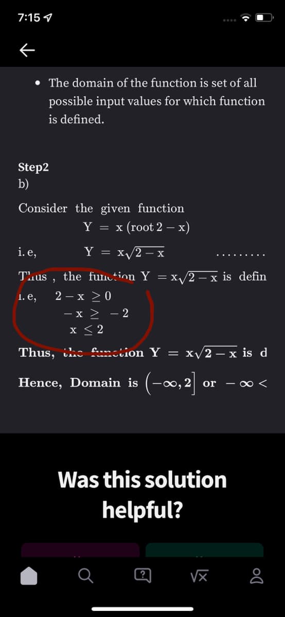 7:15 7
• The domain of the function is set of all
possible input values for which function
is defined.
Step2
b)
Consider the given function
Y = x (root 2 – x)
i. e,
Y
x/2 – x
.... .....
Tuus
the funtion Y = x/2 – x is defin
1. е,
2 – x >0
- x > - 2
x < 2
Thus, ihc foomion Y =
x/2 – x is d
Hence, Domain is
(-∞,2]
- 00 <
Was this solution
helpful?
?
