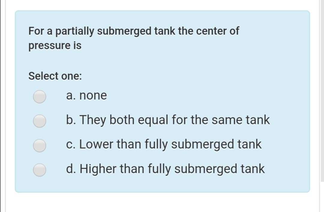 For a partially submerged tank the center of
pressure is
Select one:
a. none
b. They both equal for the same tank
c. Lower than fully submerged tank
d. Higher than fully submerged tank
