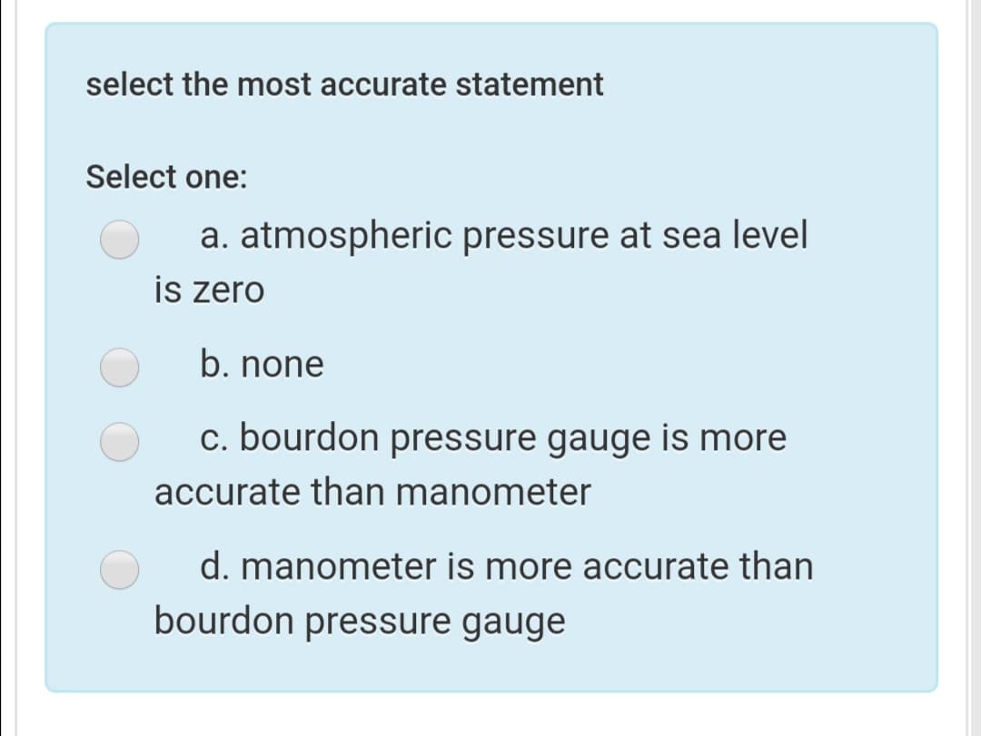 select the most accurate statement
Select one:
a. atmospheric pressure at sea level
is zero
b. none
c. bourdon pressure gauge is more
accurate than manometer
d. manometer is more accurate than
bourdon pressure gauge
