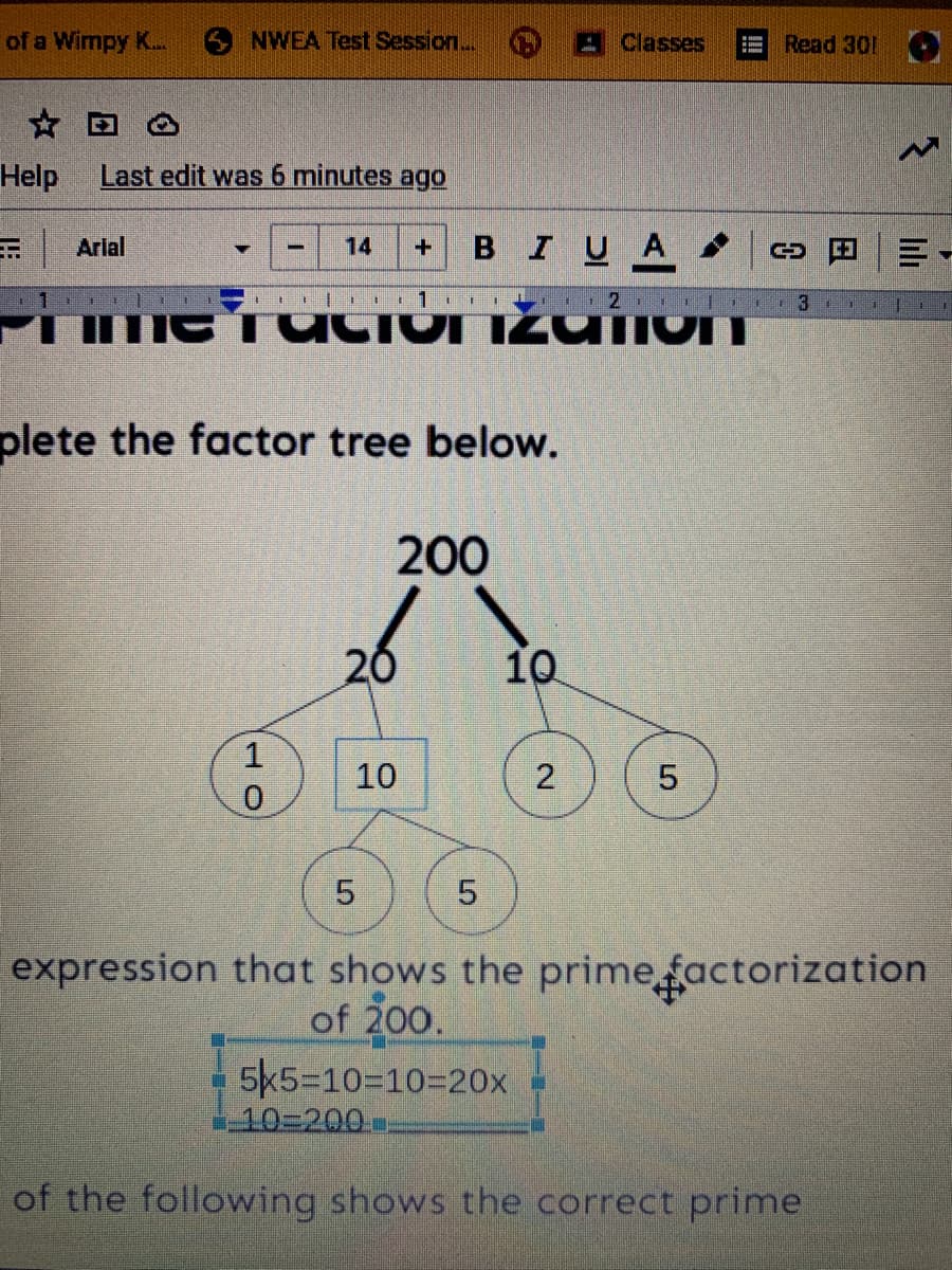 of a Wimpy K...
6 NWEA Test Session..
AClasses
Read 301
Help
Last edit was 6 minutes ago
Arlal
BIUA
14
11
plete the factor tree below.
200
20
10
10
5.
expression that shows the prime factorization
of 200.
5k5=10=10320x
-10%3D200
of the following shows the correct prime
lili
2.
5.
но
