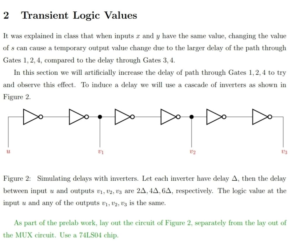 2
Transient Logic Values
It was explained in class that when inputs x and y have the same value, changing the value
of s can cause a temporary output value change due to the larger delay of the path through
Gates 1, 2, 4, compared to the delay through Gates 3, 4.
In this section we will artificially increase the delay of path through Gates 1,2, 4 to try
and observe this effect. To induce a delay we will use a cascade of inverters as shown in
Figure 2.
vị
V2
V3
Figure 2: Simulating delays with inverters. Let each inverter have delay A, then the delay
between input u and outputs v1, v2, V3 are 2A, 4A, 6A, respectively. The logic value at the
input u and any of the outputs v1, v2, V3 is the same.
As part of the prelab work, lay out the circuit of Figure 2, separately from the lay out of
the MUX circuit. Use a 74LS04 chip.
