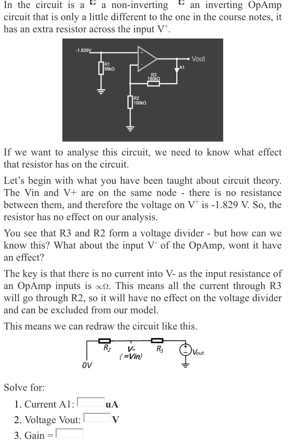 In the circuit is a
circuit that is only a little different to the one in the course notes, it
has an extra resistor across the input V*.
a non-inverting
an inverting OpAmp
-1.829V
Vout
R1
56k2
R3
180KO
R2
150kO
If we want to analyse this circuit, we need to know what effect
that resistor has on the circuit.
Let's begin with what you have been taught about circuit theory.
The Vin and V+ are on the same node
there is no resistance
between them, and therefore the voltage on V* is -1.829 V. So, the
resistor has no effect on our analysis.
You see that R3 and R2 form a voltage divider - but how can we
know this? What about the input V' of the OpAmp, wont it have
an effect?
The key is that there is no current into V- as the input resistance of
an OpAmp inputs is on. This means all the current through R3
will go through R2, so it will have no effect on the voltage divider
and can be excluded from our model.
This means we can redraw the circuit like this.
R2
V-
R3
Vout
(=Vin)
OV
Solve for:
1. Current A1:
uA
2. Voltage Vout:
3. Gain =|
