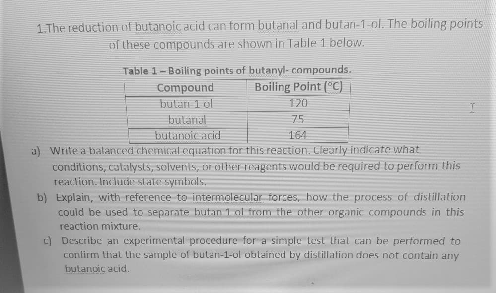 1.The reduction of butanoic acid can form butanal and butan-1-ol. The boiling points
of these compounds are shown in Table 1 below.
Table 1-Boiling points of butanyl- compounds.
Boiling Point (°C)
Compound
butan 1-ol
120
butanal
75
butanoic acid
164
a) Write a balanced chemical equation for this reaction.. Clearly indicate what
conditions, catalysts, solvents, or other reagents would be required to perform this
reaction. Include state symbols.
b) Explain, with reference to intermolecular forces, how the process of distillation
could be used to separate butan-1-ol from the other organic compounds in this
reaction mixture.
c) Describe an experimental procedure for a simple test that can be performed to
confirm that the sample of butan-1-ol obtained by distillation does not contain any
butanoic acid.

