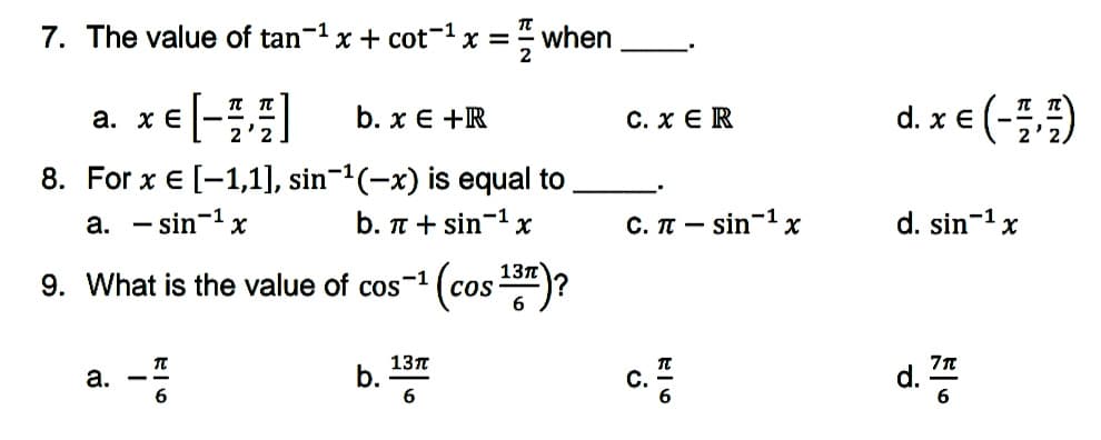 7. The value of tan-1 x + cot- x = when
xe [-] b. x € +R
d. x € (-)
а. хе
С. хER
8. For x € [-1,1], sin-(-x) is equal to
a. - sin-1 x
b. T + sin-1 x
C. IT -:
- sin-1
d. sin-1 x
13n
9. What is the value of cos™
-1
Cos
a. -
13л
b.
6
c.
d.%
С.
