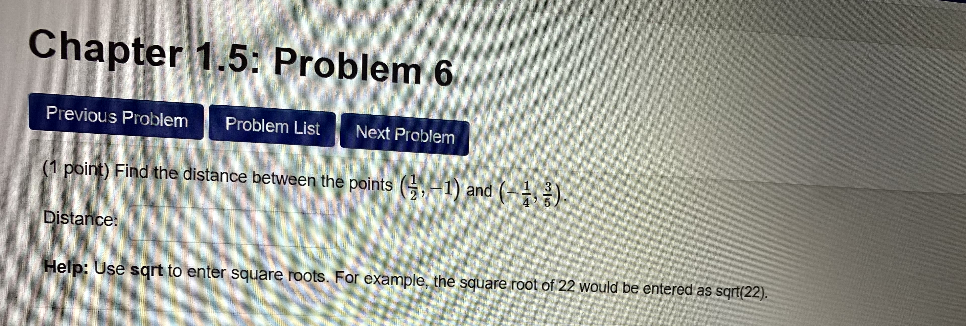 Chapter 1.5: Problem 6
Previous Problem Problem List Next Problem
(1 point) Find the distance between the points (,1) and)
2 7
4 ' 5
Distance
Help: Use sqrt to enter square roots. For example, the square root of 22 would be entered as sqrt(22).
