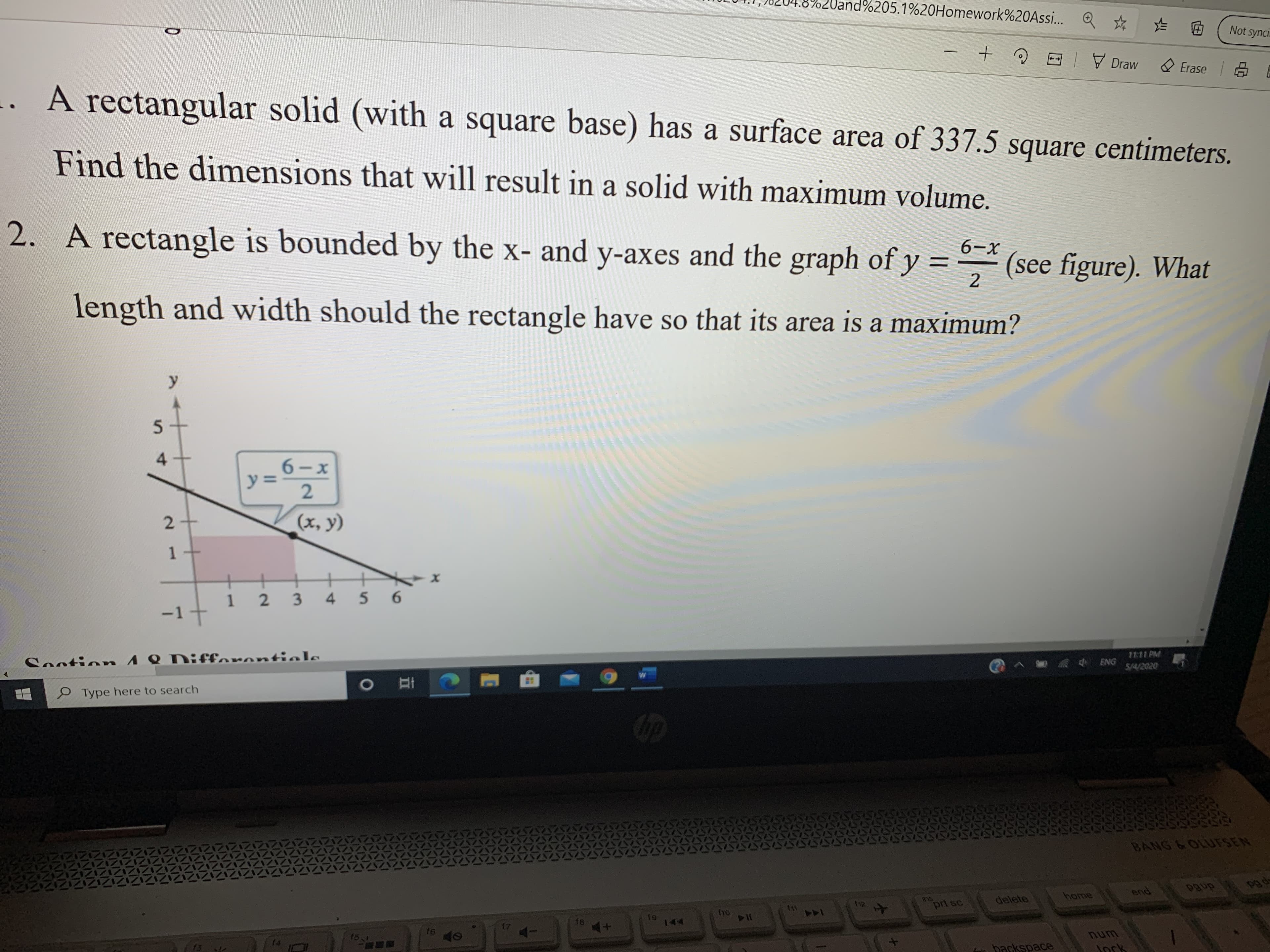 Uand Q * E
1%205.1%20Homework%20Assi..
Not synci.
E 7 Draw
Erase E
A rectangular solid (with a square base) has a surface area of 337.5 square centimeters.
Find the dimensions that will result in a solid with maximum volume.
2. A rectangle is bounded by the x- and y-axes and the graph of y = - (see figure). What
6-х
%3D
length and width should the rectangle have so that its area is a maximum?
4.
y%3=
(x, y)
1 2
34
56
-1
Sontion 4 8 Difforontiols
1111 PM
S/4/2020
ENG
O Type here to search
Op
BANG &OLIUFSEN
dned
pg de
home
end
ns
prt sc
delete
12
11
ho
f8
144
16
num
Jock
f4
f3
backspace
II
2.
1.
