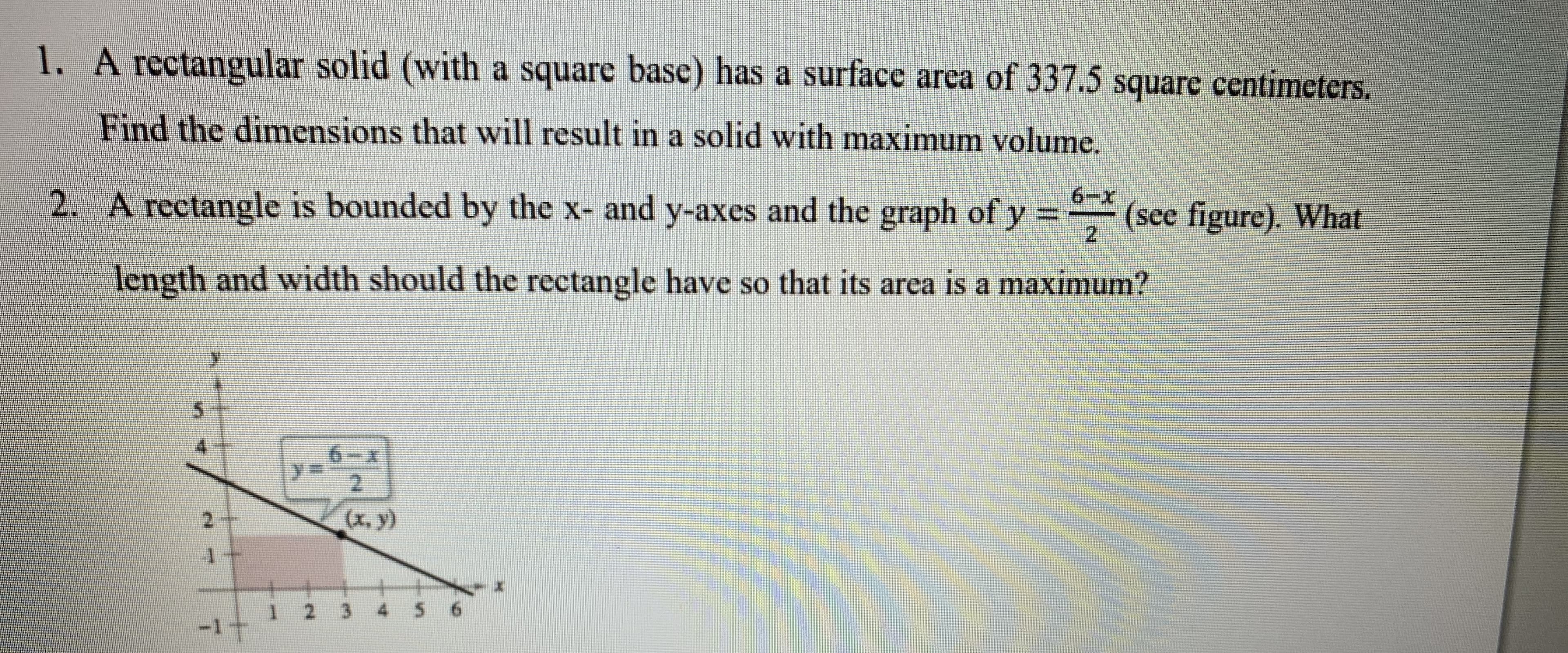 1. A rectangular solid (with a square base) has a surface area of 337.5 square centimeters.
Find the dimensions that will result in a solid with maximum volume.
2. A rectangle is bounded by the x- and y-axes and the graph of y = (see figure). What
length and width should the rectangle have so that its area is a maximum?
6.
2.
(x, y)
4 5 6
1 2 3
-1t

