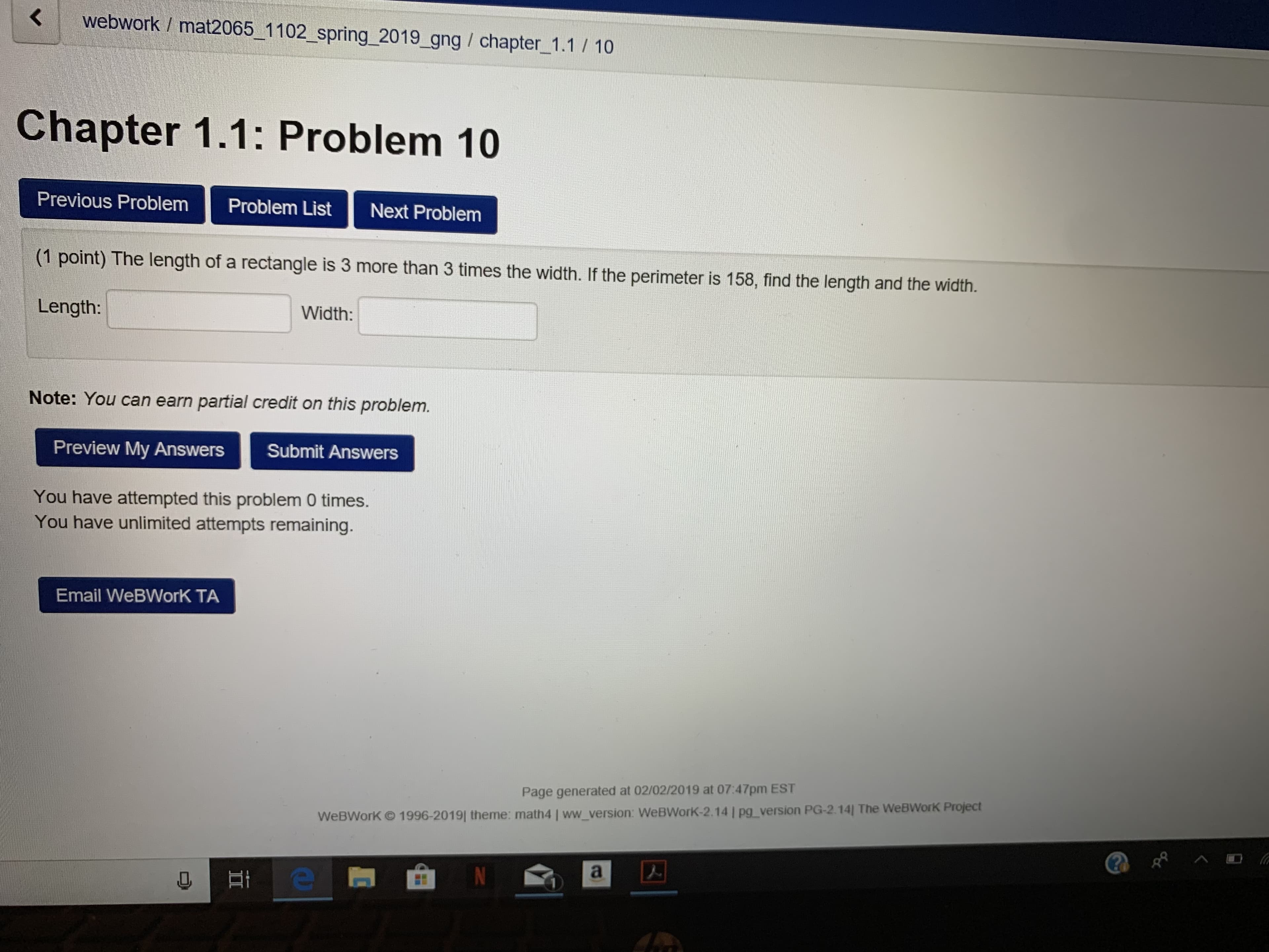 webwork / mat2065_1 102. Spring-2019-ang / chapter-1.1 / 10
Chapter 1.1: Problem 10
Previous Problem Problem List Next Problem
(1 point) The length of a rectangle is 3 more than 3 times the width. If the perimeter is 158, find the length and the width.
Length:
Width:
Note: You can earn partial credit on this problem.
Preview My Answers
Submit Answers
You have attempted this problem 0 times.
You have unlimited attempts remaining.
Email WeBWorK TA
Page generated at 02/0272019 at 07:47pm EST
Work Project
WeBWorK © 1996-2019|廿 eme : math41 ww version WeBWorK-2. 14 l pg-version PG-2.14] The WeB
