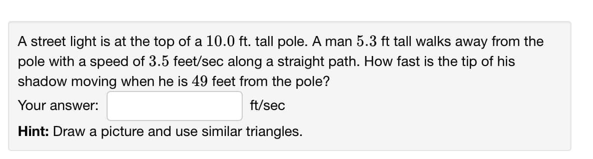 A street light is at the top of a 10.0 ft. tall pole. A man 5.3 ft tall walks away from the
pole with a speed of 3.5 feet/sec along a straight path. How fast is the tip of his
shadow moving when he is 49 feet from the pole?
Your answer:
ft/sec
Hint: Draw a picture and use similar triangles.
