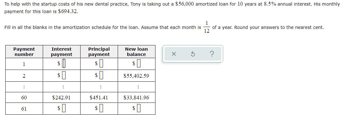 To help with the startup costs of his new dental practice, Tony is taking out a $56,000 amortized loan for 10 years at 8.5% annual interest. His monthly
payment for this loan is $694.32.
Fill in all the blanks in the amortization schedule for the loan. Assume that each month is
of a year. Round your answers to the nearest cent.
12
Principal
payment
New loan
Payment
number
Interest
payment
balance
$ ()
1
$55,402.59
60
$242.91
$451.41
$33,841.96
61
