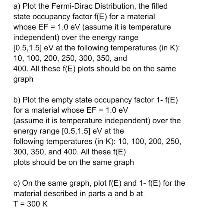 a) Plot the Fermi-Dirac
Distribution, the filled
state occupancy factor f(E) for a material
whose EF = 1.0 eV (assume it is temperature
independent) over the energy range
[0.5,1.5] eV at the following temperatures (in K):
10, 100, 200, 250, 300, 350, and
400. All these f(E) plots should be on the same
graph
b) Plot the empty state occupancy factor 1- f(E)
for a material whose EF = 1.0 eV
(assume it is temperature independent) over the
energy range [0.5,1.5] eV at the
following temperatures (in K): 10, 100, 200, 250,
300, 350, and 400. All these f(E)
plots should be on the same graph
c) On the same graph, plot f(E) and 1- f(E) for the
material described in parts a and b at
T = 300 K