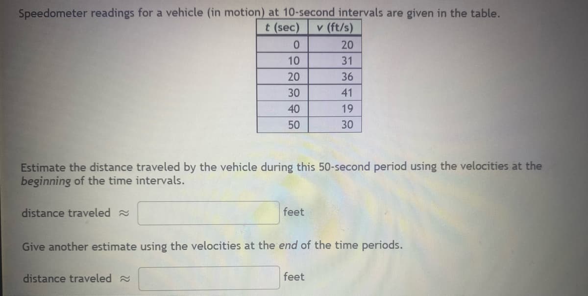 Speedometer readings for a vehicle (in motion) at 10-second intervals are given in the table.
t (sec) v (ft/s)
distance traveled
0
10
20
30
40
50
Estimate the distance traveled by the vehicle during this 50-second period using the velocities at the
beginning of the time intervals.
distance traveled
feet
20
31
36
41
19
30
Give another estimate using the velocities at the end of the time periods.
feet