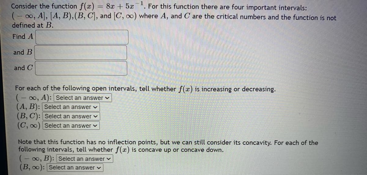 -1
Consider the function f(x) 8+5 . For this function there are four important intervals:
(-∞, A], [A, B), (B, C], and [C, ∞o) where A, and C are the critical numbers and the function is not
defined at B.
Find A
and B
and C
For each of the following open intervals, tell whether f(x) is increasing or decreasing.
(-∞, A): Select an answer
(A, B): Select an answer ✓
(B, C): Select an answer
(C, ∞) Select an answer
Note that this function has no inflection points, but we can still consider its concavity. For each of the
following intervals, tell whether f(x) is concave up or concave down.
(-∞, B): Select an answer
(B, ∞o): Select an answer
