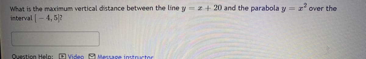 What is the maximum vertical distance between the line y = x + 20 and the parabola y = x² over the
interval [4, 5]?
Question Help: Video Message instructor
