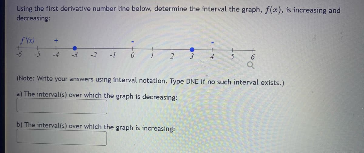 Using the first derivative number line below, determine the interval the graph, f(x), is increasing and
decreasing:
+
-6
+
-5 -4
-3 -2 -1
0 1 2 3
5
b) The interval(s) over which the graph is increasing:
6
(Note: Write your answers using interval notation. Type DNE if no such interval exists.)
a) The interval(s) over which the graph is decreasing: