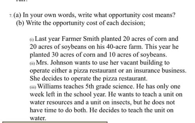 7. (a) In your own words, write what opportunity cost means?
(b) Write the opportunity cost of each decision;
() Last year Farmer Smith planted 20 acres of corn and
20 acres of soybeans on his 40-acre farm. This year he
planted 30 acres of corn and 10 acres of soybeans.
(i) Mrs. Johnson wants to use her vacant building to
operate either a pizza restaurant or an insurance business.
She decides to operate the pizza restaurant.
Williams teaches 5th grade science. He has only one
week left in the school year. He wants to teach a unit on
water resources and a unit on insects, but he does not
(ii)
have time to do both. He decides to teach the unit on
water.
